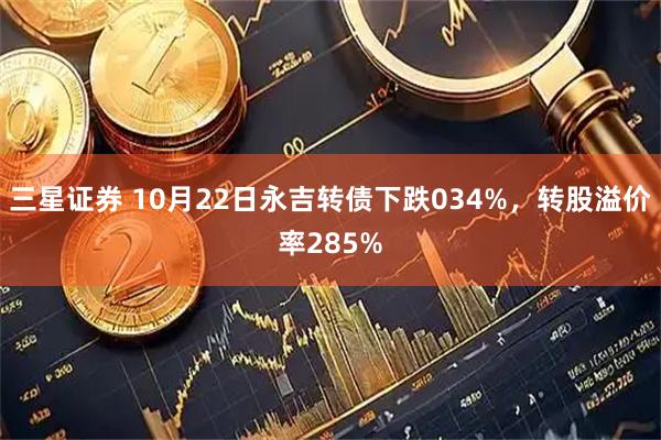 三星证券 10月22日永吉转债下跌034%，转股溢价率285%