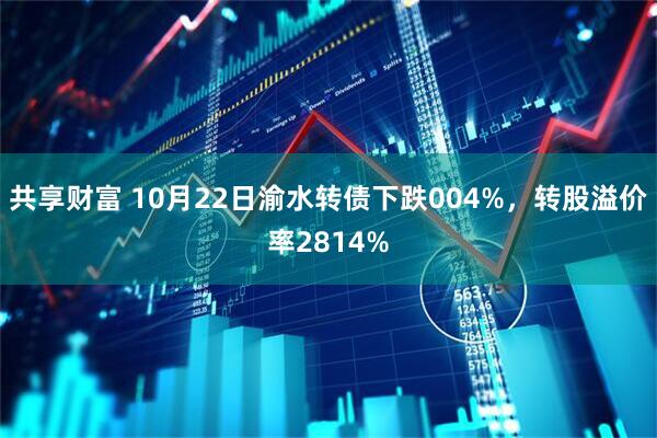共享财富 10月22日渝水转债下跌004%，转股溢价率2814%