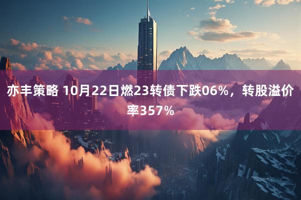 亦丰策略 10月22日燃23转债下跌06%，转股溢价率357%