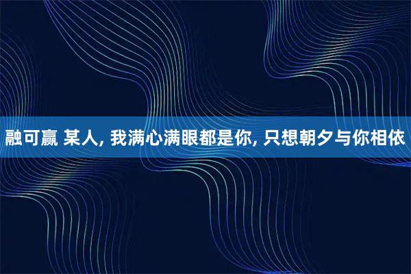 融可赢 某人, 我满心满眼都是你, 只想朝夕与你相依