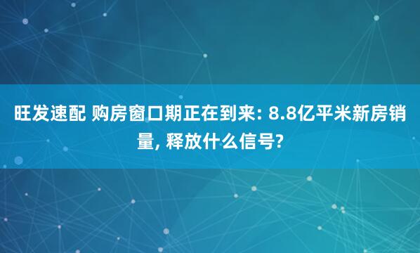 旺发速配 购房窗口期正在到来: 8.8亿平米新房销量, 释放什么信号?