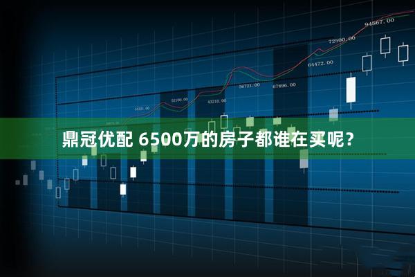 鼎冠优配 6500万的房子都谁在买呢？