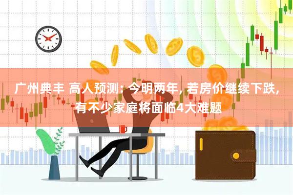 广州典丰 高人预测: 今明两年, 若房价继续下跌, 有不少家庭将面临4大难题