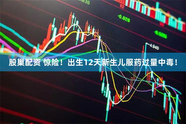股巢配资 惊险！出生12天新生儿服药过量中毒！