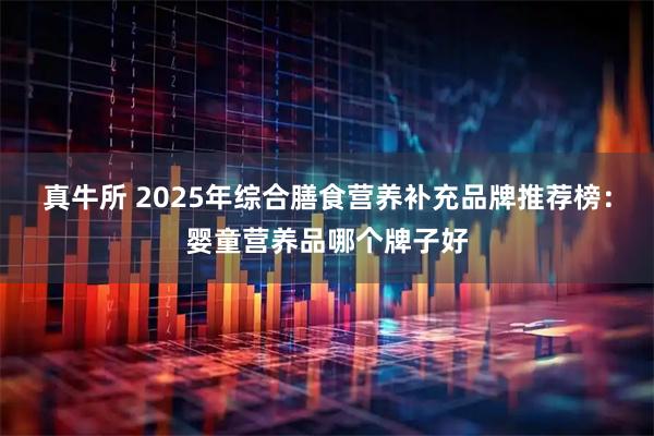 真牛所 2025年综合膳食营养补充品牌推荐榜：婴童营养品哪个牌子好