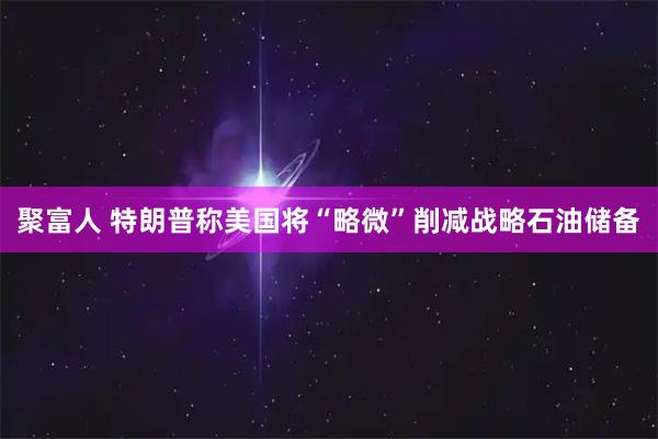 聚富人 特朗普称美国将“略微”削减战略石油储备