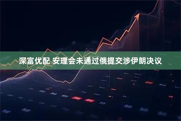 深富优配 安理会未通过俄提交涉伊朗决议