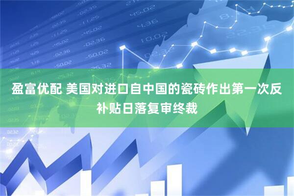 盈富优配 美国对进口自中国的瓷砖作出第一次反补贴日落复审终裁