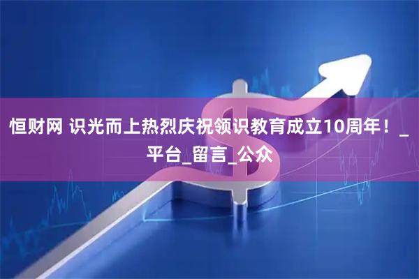 恒财网 识光而上热烈庆祝领识教育成立10周年！_平台_留言_公众