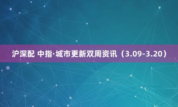 沪深配 中指·城市更新双周资讯（3.09-3.20）