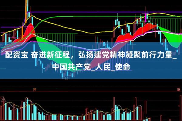 配资宝 奋进新征程，弘扬建党精神凝聚前行力量_中国共产党_人民_使命
