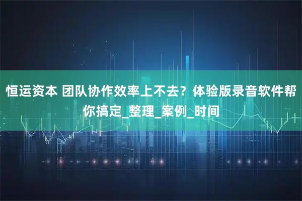 恒运资本 团队协作效率上不去？体验版录音软件帮你搞定_整理_案例_时间