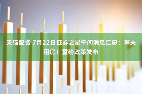 天猫配资 7月22日证券之星午间消息汇总：事关租房！重磅政策发布