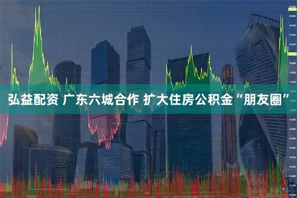 弘益配资 广东六城合作 扩大住房公积金“朋友圈”