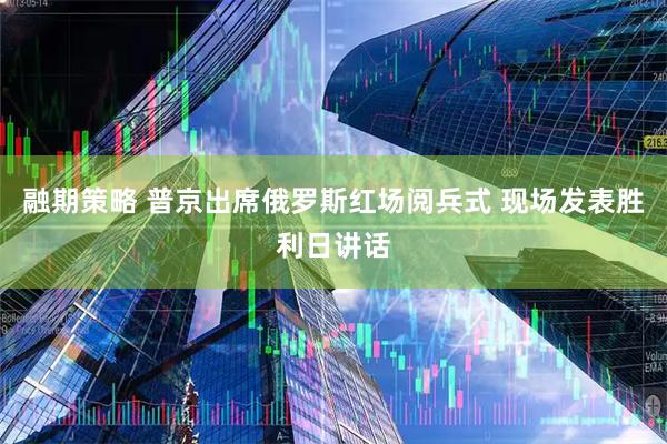 融期策略 普京出席俄罗斯红场阅兵式 现场发表胜利日讲话