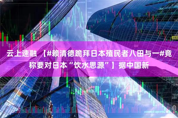 云上速融 【#赖清德跪拜日本殖民者八田与一#竟称要对日本“饮水思源”】据中国新
