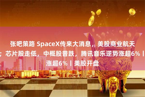 张吧策路 SpaceX传来大消息，美股商业航天板块大涨；芯片股走低，中概股普跌，腾讯音乐逆势涨超6%丨美股开盘