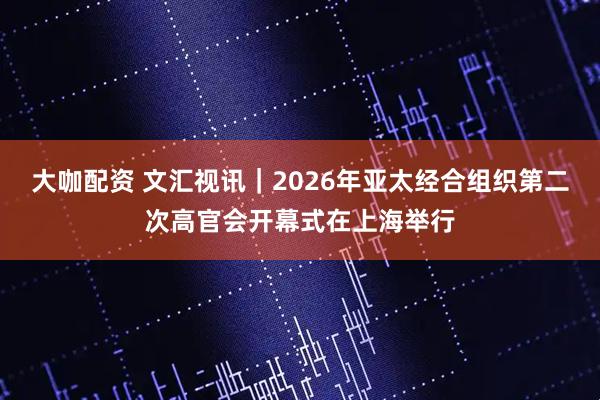大咖配资 文汇视讯｜2026年亚太经合组织第二次高官会开幕式在上海举行