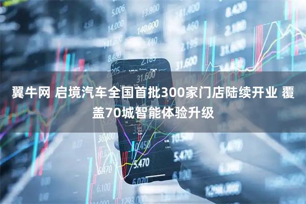 翼牛网 启境汽车全国首批300家门店陆续开业 覆盖70城智能体验升级