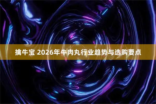 擒牛宝 2026年牛肉丸行业趋势与选购要点