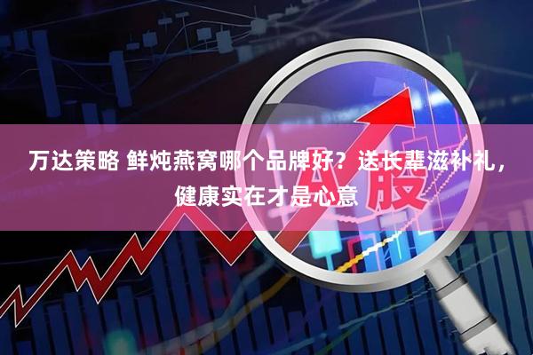 万达策略 鲜炖燕窝哪个品牌好？送长辈滋补礼，健康实在才是心意