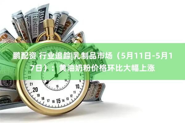 鹏配资 行业追踪|乳制品市场（5月11日-5月17日）：黄油奶粉价格环比大幅上涨
