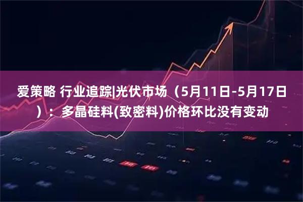 爱策略 行业追踪|光伏市场（5月11日-5月17日）：多晶硅料(致密料)价格环比没有变动
