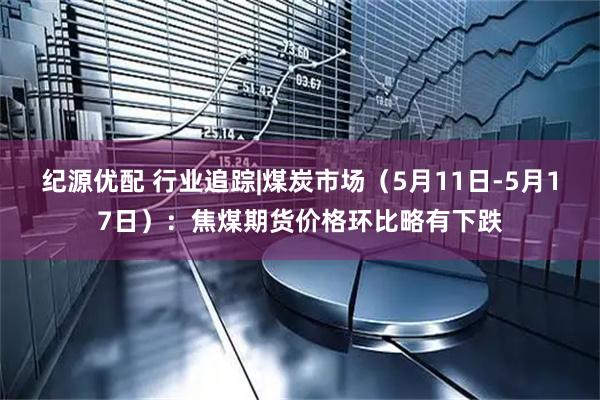 纪源优配 行业追踪|煤炭市场（5月11日-5月17日）：焦煤期货价格环比略有下跌