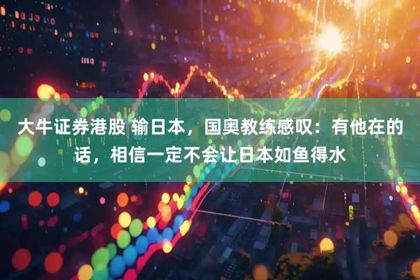 大牛证券港股 输日本，国奥教练感叹：有他在的话，相信一定不会让日本如鱼得水