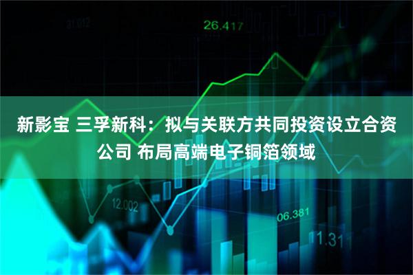 新影宝 三孚新科：拟与关联方共同投资设立合资公司 布局高端电子铜箔领域