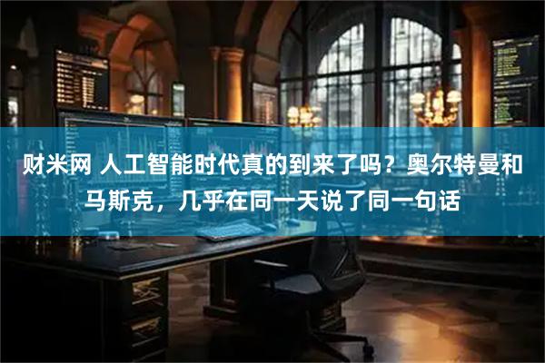 财米网 人工智能时代真的到来了吗？奥尔特曼和马斯克，几乎在同一天说了同一句话